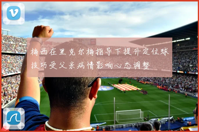 梅西在里克尔梅指导下提升定位球技巧受父亲病情影响心态调整